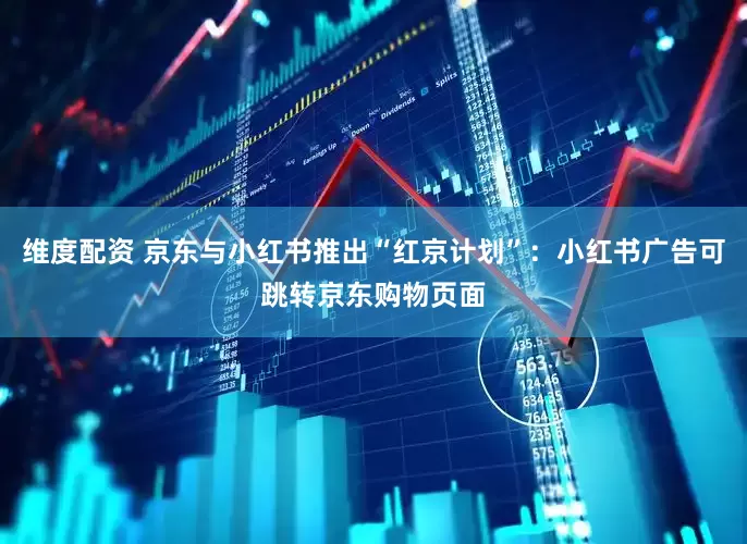 维度配资 京东与小红书推出“红京计划”：小红书广告可跳转京东购物页面