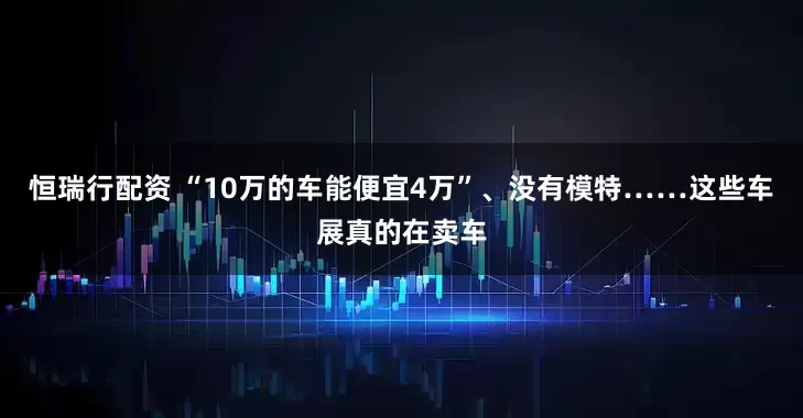 恒瑞行配资 “10万的车能便宜4万”、没有模特……这些车展真的在卖车