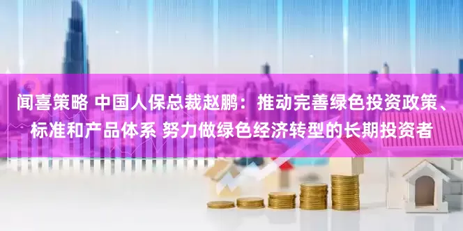 闻喜策略 中国人保总裁赵鹏：推动完善绿色投资政策、标准和产品体系 努力做绿色经济转型的长期投资者