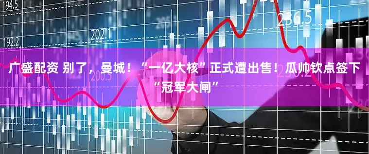 广盛配资 别了，曼城！“一亿大核”正式遭出售！瓜帅钦点签下“冠军大闸”