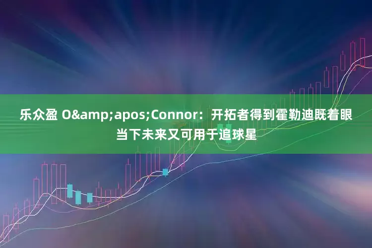乐众盈 O&apos;Connor：开拓者得到霍勒迪既着眼当下未来又可用于追球星