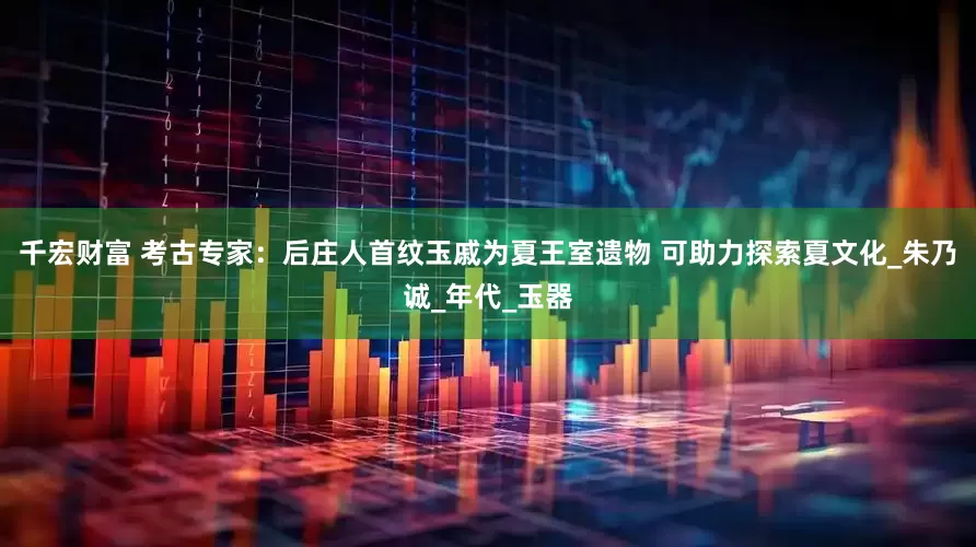 千宏财富 考古专家：后庄人首纹玉戚为夏王室遗物 可助力探索夏文化_朱乃诚_年代_玉器