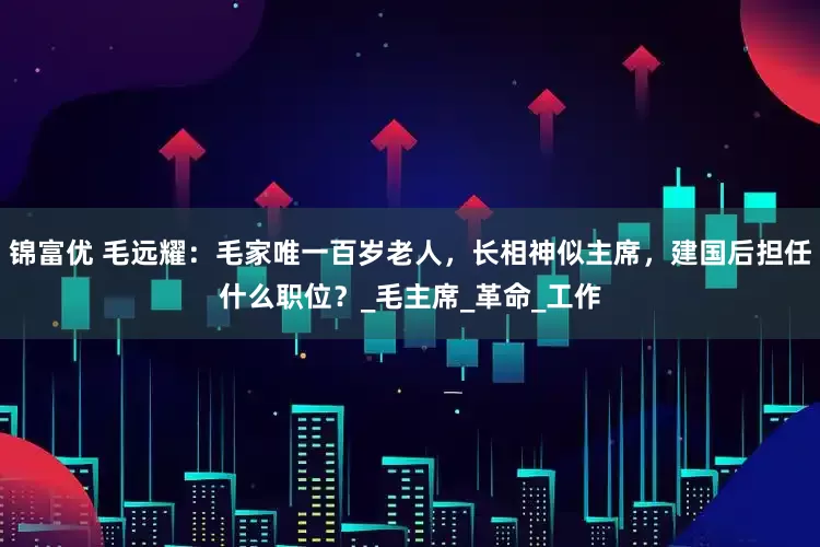 锦富优 毛远耀：毛家唯一百岁老人，长相神似主席，建国后担任什么职位？_毛主席_革命_工作