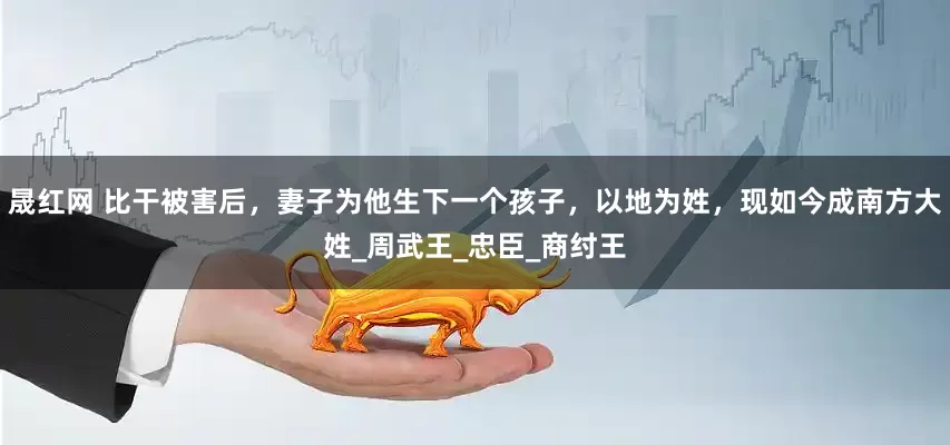 晟红网 比干被害后，妻子为他生下一个孩子，以地为姓，现如今成南方大姓_周武王_忠臣_商纣王