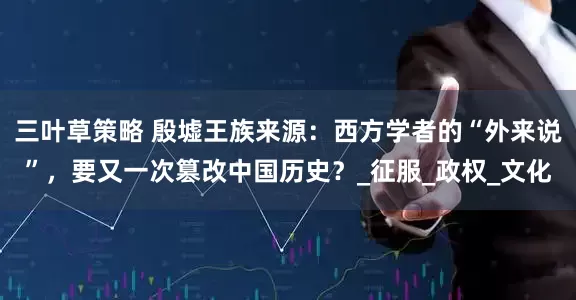 三叶草策略 殷墟王族来源：西方学者的“外来说”，要又一次篡改中国历史？_征服_政权_文化