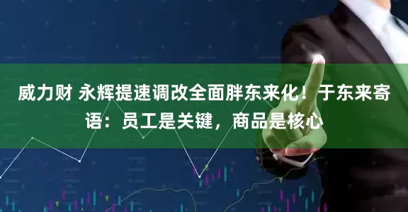 威力财 永辉提速调改全面胖东来化！于东来寄语：员工是关键，商品是核心