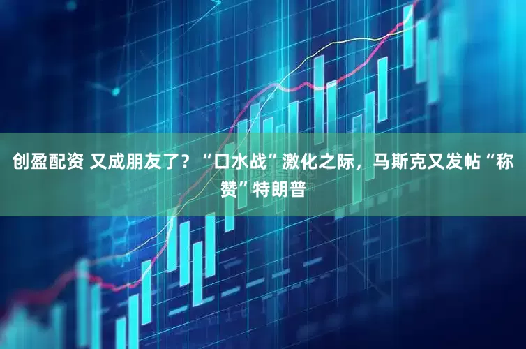 创盈配资 又成朋友了？“口水战”激化之际，马斯克又发帖“称赞”特朗普