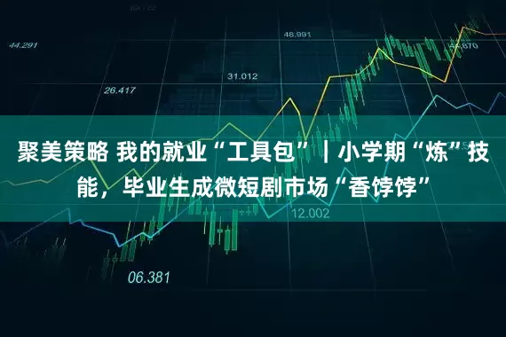 聚美策略 我的就业“工具包”｜小学期“炼”技能，毕业生成微短剧市场“香饽饽”