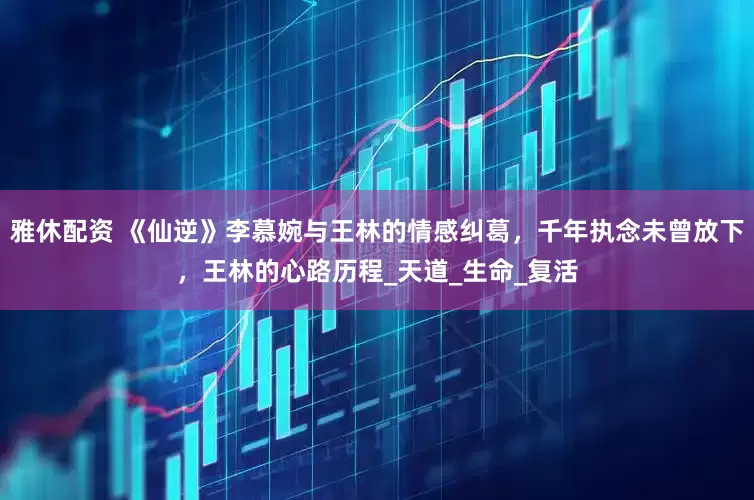 雅休配资 《仙逆》李慕婉与王林的情感纠葛，千年执念未曾放下，王林的心路历程_天道_生命_复活