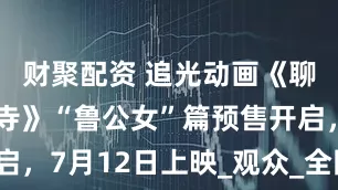 财聚配资 追光动画《聊斋：兰若寺》“鲁公女”篇预售开启，7月12日上映_观众_全国_真至纯