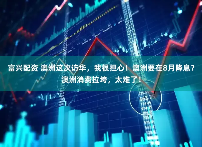 富兴配资 澳洲这次访华，我很担心！澳洲要在8月降息？澳洲消费拉垮，太难了！