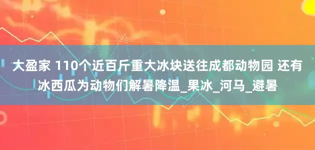 大盈家 110个近百斤重大冰块送往成都动物园 还有冰西瓜为动物们解暑降温_果冰_河马_避暑