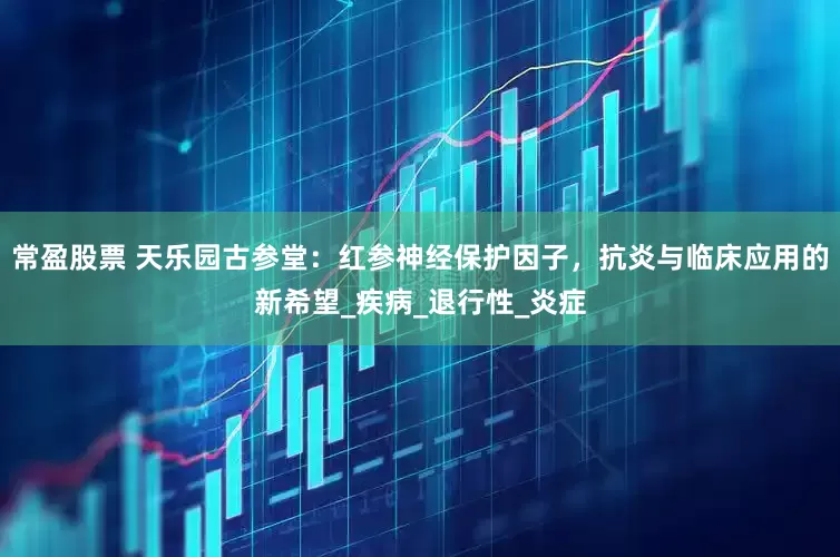 常盈股票 天乐园古参堂：红参神经保护因子，抗炎与临床应用的新希望_疾病_退行性_炎症
