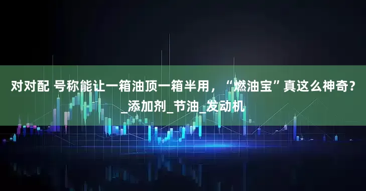 对对配 号称能让一箱油顶一箱半用，“燃油宝”真这么神奇？_添加剂_节油_发动机