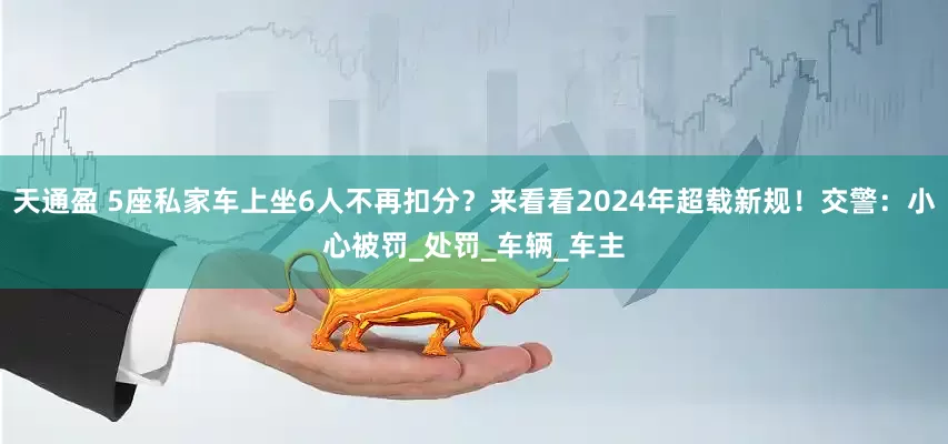 天通盈 5座私家车上坐6人不再扣分？来看看2024年超载新规！交警：小心被罚_处罚_车辆_车主