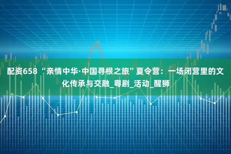 配资658 “亲情中华·中国寻根之旅”夏令营：一场闭营里的文化传承与交融_粤剧_活动_醒狮