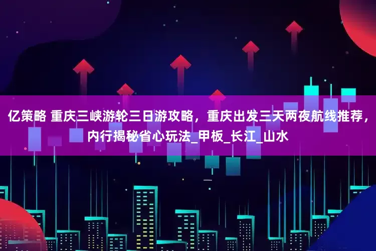 亿策略 重庆三峡游轮三日游攻略，重庆出发三天两夜航线推荐，内行揭秘省心玩法_甲板_长江_山水