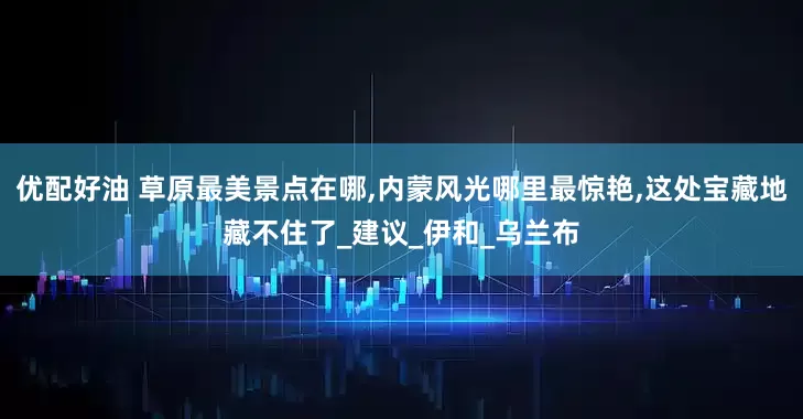 优配好油 草原最美景点在哪,内蒙风光哪里最惊艳,这处宝藏地藏不住了_建议_伊和_乌兰布