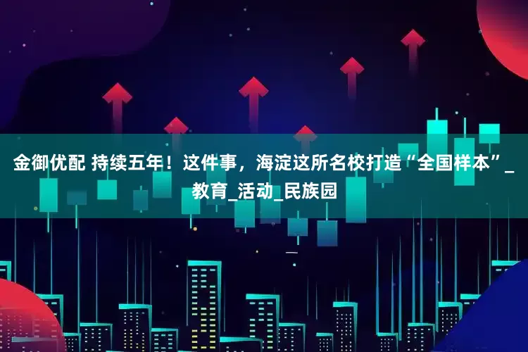 金御优配 持续五年！这件事，海淀这所名校打造“全国样本”_教育_活动_民族园