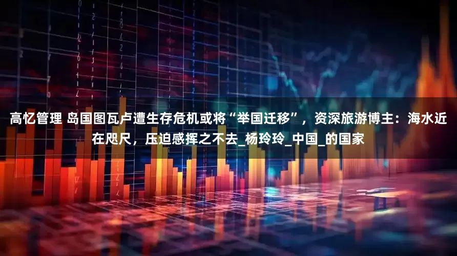 高忆管理 岛国图瓦卢遭生存危机或将“举国迁移”，资深旅游博主：海水近在咫尺，压迫感挥之不去_杨玲玲_中国_的国家