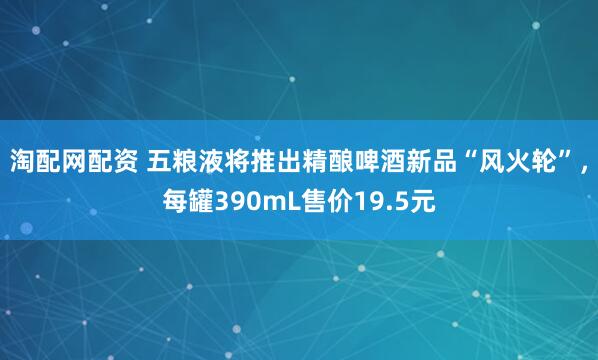 淘配网配资 五粮液将推出精酿啤酒新品“风火轮”，每罐390mL售价19.5元