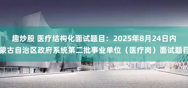 趣炒股 医疗结构化面试题目：2025年8月24日内蒙古自治区政府系统第二批事业单位（医疗岗）面试题目