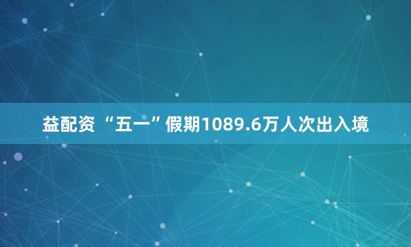 益配资 “五一”假期1089.6万人次出入境