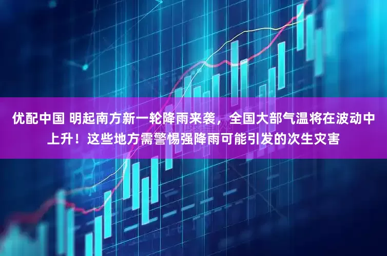 优配中国 明起南方新一轮降雨来袭，全国大部气温将在波动中上升！这些地方需警惕强降雨可能引发的次生灾害