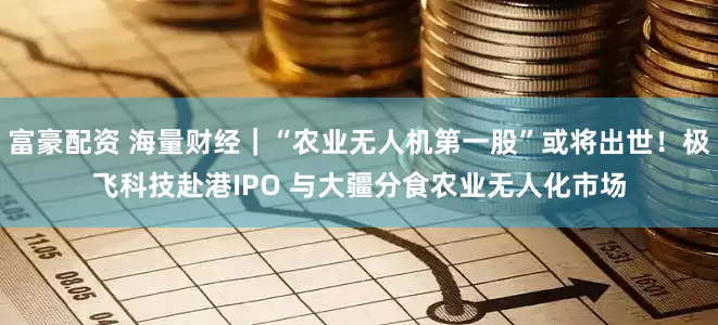 富豪配资 海量财经｜“农业无人机第一股”或将出世！极飞科技赴港IPO 与大疆分食农业无人化市场