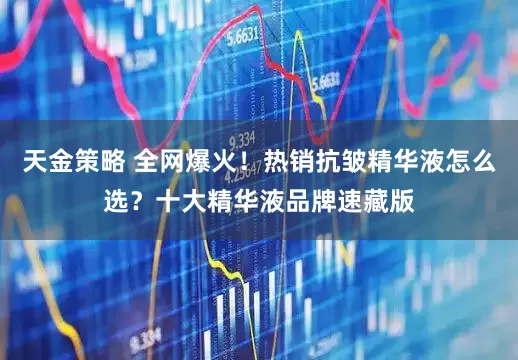 天金策略 全网爆火！热销抗皱精华液怎么选？十大精华液品牌速藏版