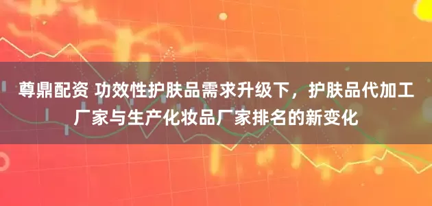 尊鼎配资 功效性护肤品需求升级下，护肤品代加工厂家与生产化妆品厂家排名的新变化