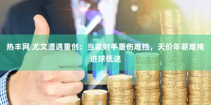 热丰网 尤文遭遇重创：当家射手重伤难挡，天价年薪难掩进球低迷