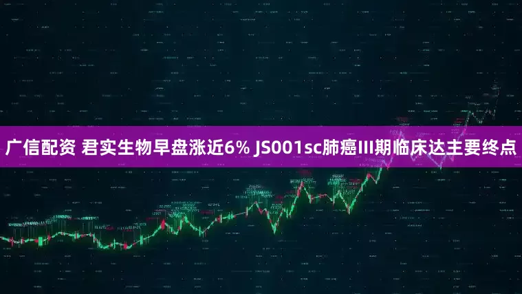 广信配资 君实生物早盘涨近6% JS001sc肺癌III期临床达主要终点