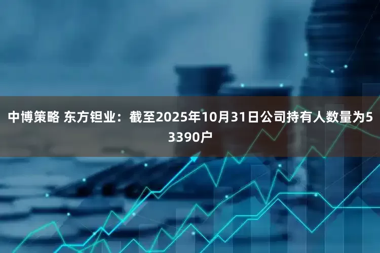 中博策略 东方钽业：截至2025年10月31日公司持有人数量为53390户
