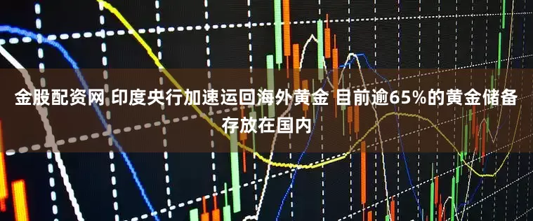 金股配资网 印度央行加速运回海外黄金 目前逾65%的黄金储备存放在国内