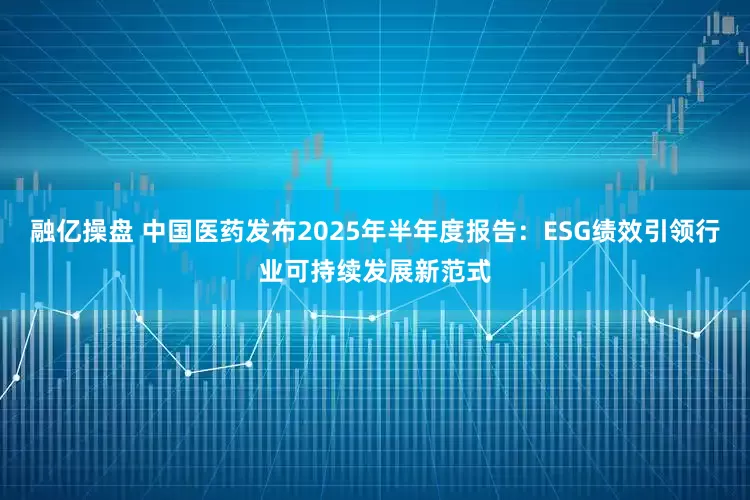 融亿操盘 中国医药发布2025年半年度报告：ESG绩效引领行业可持续发展新范式